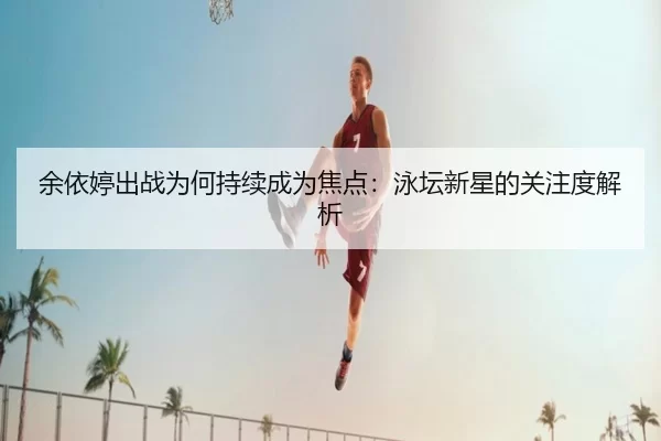 余依婷出战为何持续成为焦点：泳坛新星的关注度解析